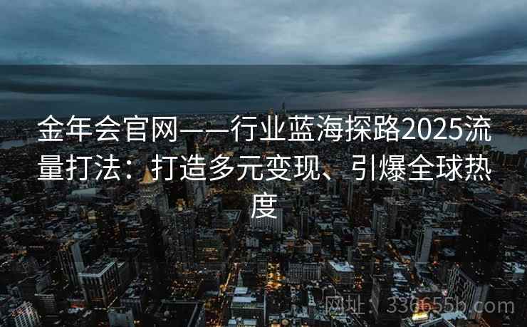 金年会官网——行业蓝海探路2025流量打法：打造多元变现、引爆全球热度