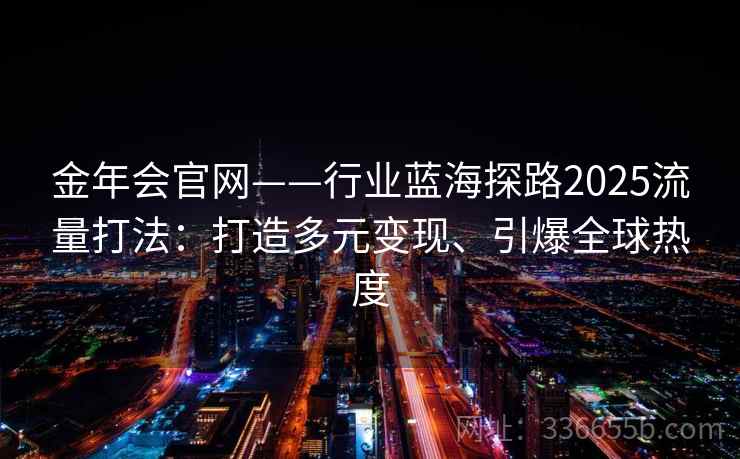 金年会官网——行业蓝海探路2025流量打法:打造多元变现、引爆全球热度 金年会官网——行业蓝海探路2025流量打法:打造多元变现、引爆全球热度