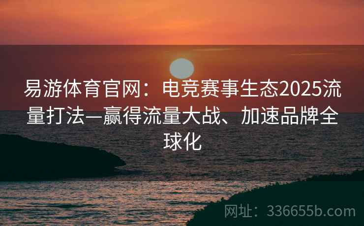 易游体育官网：电竞赛事生态2025流量打法—赢得流量大战、加速品牌全球化