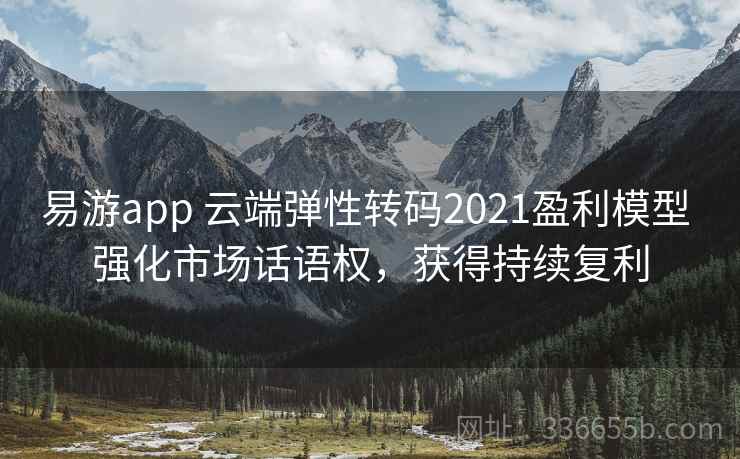 易游app 云端弹性转码2021盈利模型 强化市场话语权，获得持续复利