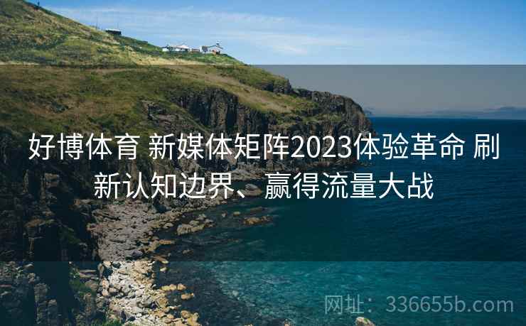 好博体育 新媒体矩阵2023体验革命 刷新认知边界、赢得流量大战 好博体育 新媒体矩阵2023体验革命 刷新认知边界、赢得流量大战