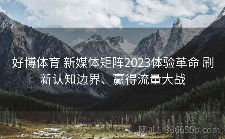 好博体育 新媒体矩阵2023体验革命 刷新认知边界、赢得流量大战 好博体育 新媒体矩阵2023体验革命 刷新认知边界、赢得流量大战