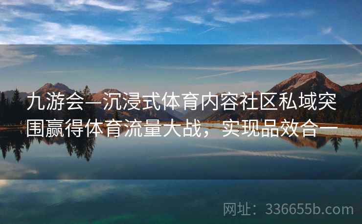 九游会—沉浸式体育内容社区私域突围赢得体育流量大战,实现品效合一 九游会—沉浸式体育内容社区私域突围赢得体育流量大战,实现品效合一