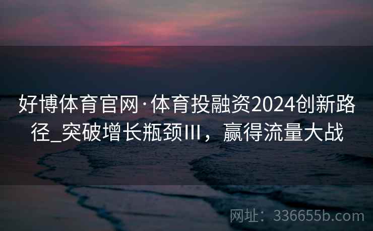 好博体育官网·体育投融资2024创新路径_突破增长瓶颈Ⅲ,赢得流量大战 好博体育官网·体育投融资2024创新路径_突破增长瓶颈Ⅲ,赢得流量大战