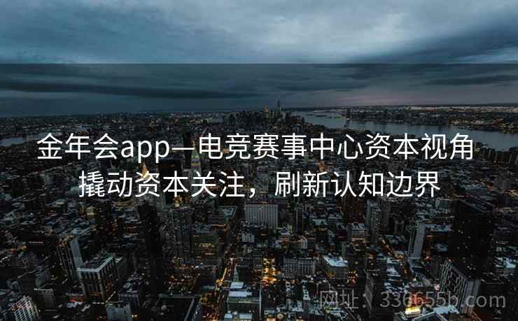 金年会app—电竞赛事中心资本视角 撬动资本关注,刷新认知边界 金年会app—电竞赛事中心资本视角 撬动资本关注,刷新认知边界