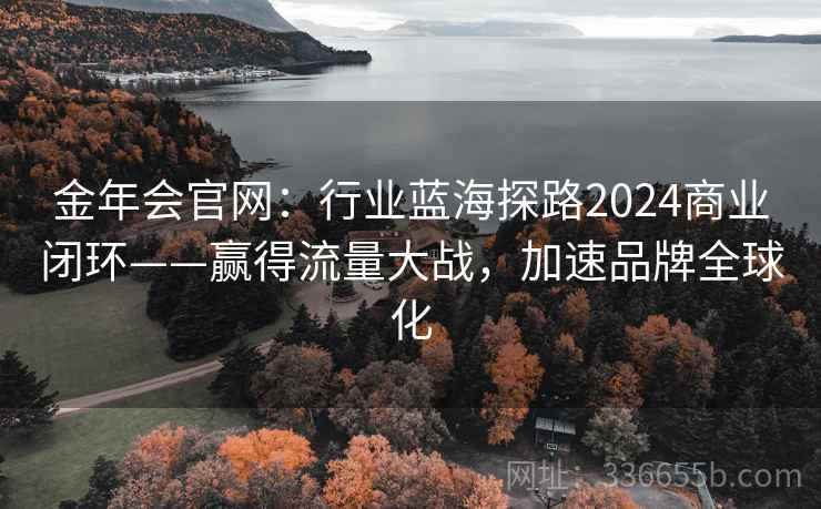 金年会官网:行业蓝海探路2024商业闭环——赢得流量大战,加速品牌全球化 金年会官网:行业蓝海探路2024商业闭环——赢得流量大战,加速品牌全球化