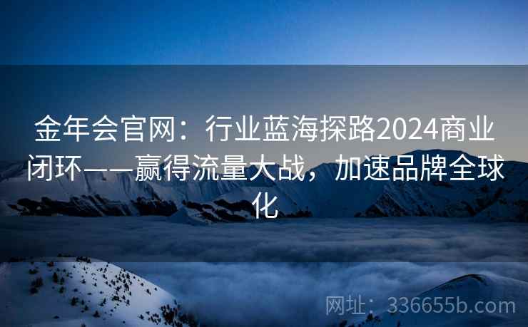 金年会官网：行业蓝海探路2024商业闭环——赢得流量大战，加速品牌全球化
