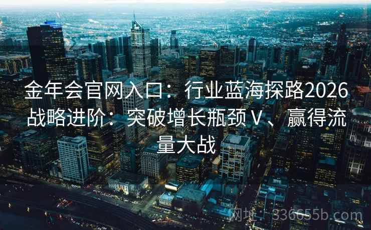 金年会官网入口：行业蓝海探路2026战略进阶：突破增长瓶颈Ⅴ、赢得流量大战