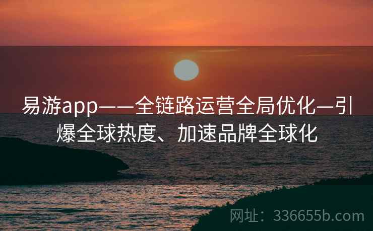 易游app——全链路运营全局优化—引爆全球热度、加速品牌全球化 易游app——全链路运营全局优化—引爆全球热度、加速品牌全球化