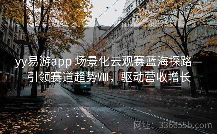 yy易游app 场景化云观赛蓝海探路—引领赛道趋势Ⅷ,驱动营收增长 yy易游app 场景化云观赛蓝海探路—引领赛道趋势Ⅷ,驱动营收增长