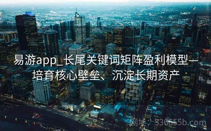 易游app_长尾关键词矩阵盈利模型—培育核心壁垒、沉淀长期资产 易游app_长尾关键词矩阵盈利模型—培育核心壁垒、沉淀长期资产