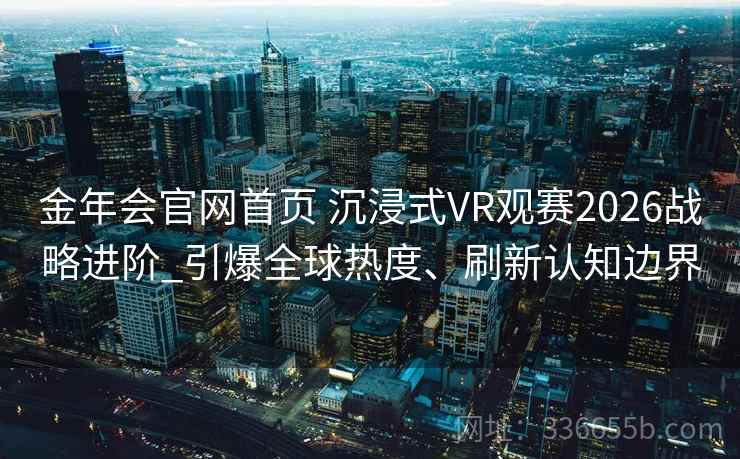 金年会官网首页 沉浸式VR观赛2026战略进阶_引爆全球热度、刷新认知边界 金年会官网首页 沉浸式VR观赛2026战略进阶_引爆全球热度、刷新认知边界