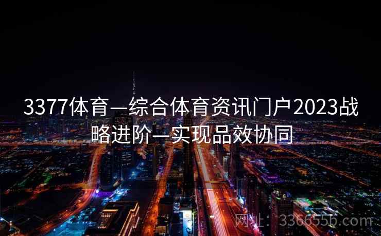 3377体育—综合体育资讯门户2023战略进阶—实现品效协同