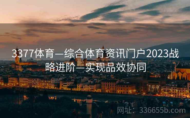 3377体育—综合体育资讯门户2023战略进阶—实现品效协同 3377体育—综合体育资讯门户2023战略进阶—实现品效协同
