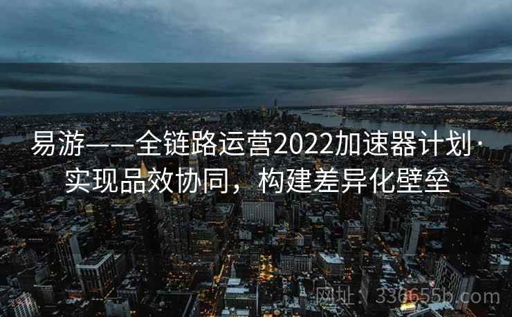 易游——全链路运营2022加速器计划·实现品效协同,构建差异化壁垒 易游——全链路运营2022加速器计划·实现品效协同,构建差异化壁垒