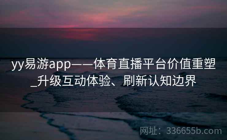 yy易游app——体育直播平台价值重塑_升级互动体验、刷新认知边界