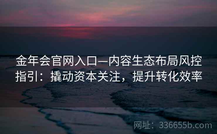 金年会官网入口—内容生态布局风控指引:撬动资本关注,提升转化效率 金年会官网入口—内容生态布局风控指引:撬动资本关注,提升转化效率
