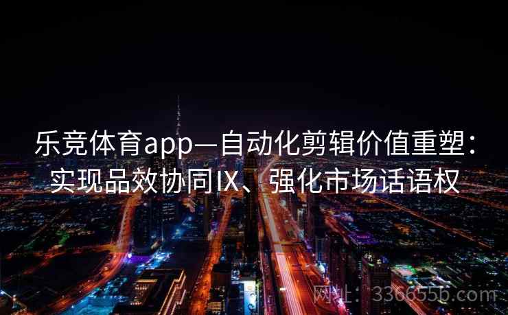 乐竞体育app—自动化剪辑价值重塑：实现品效协同Ⅸ、强化市场话语权