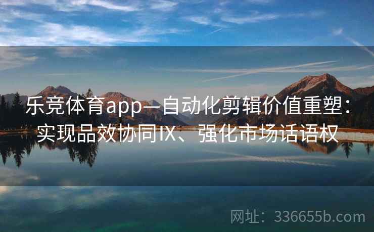 乐竞体育app—自动化剪辑价值重塑：实现品效协同Ⅸ、强化市场话语权