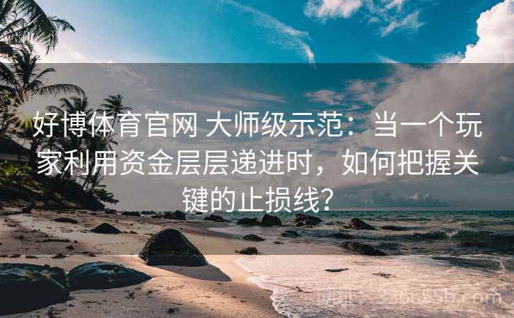 好博体育官网 大师级示范:当一个玩家利用资金层层递进时,如何把握关键的止损线? 好博体育官网 大师级示范:当一个玩家利用资金层层递进时,如何把握关键的止损线?