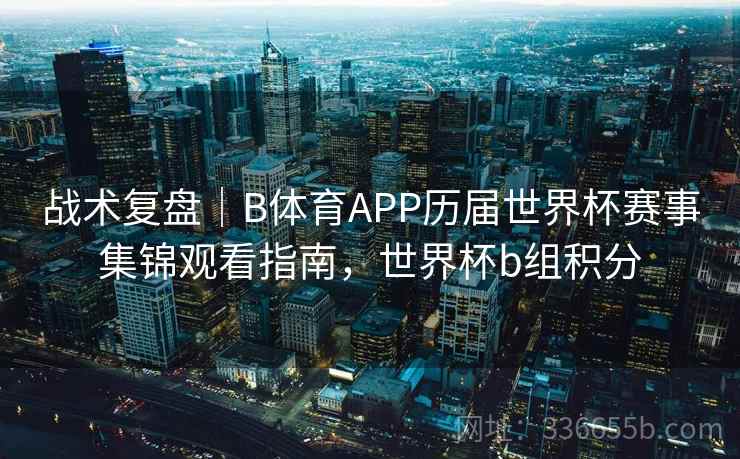 战术复盘｜B体育APP历届世界杯赛事集锦观看指南，世界杯b组积分