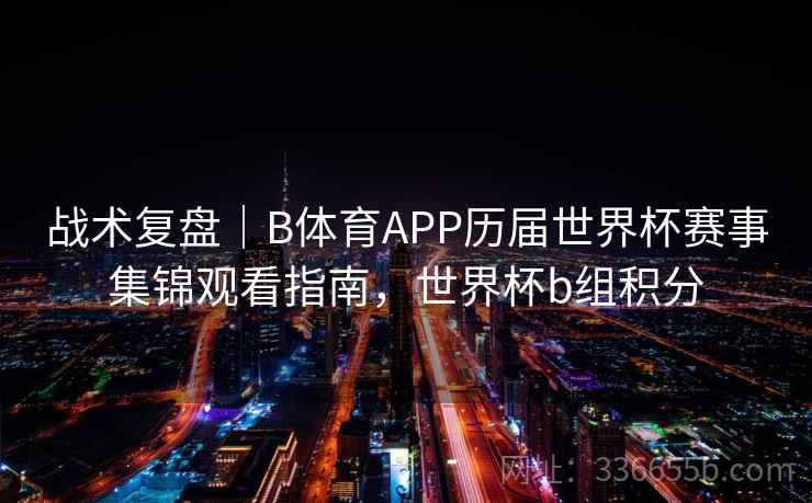 战术复盘｜B体育APP历届世界杯赛事集锦观看指南，世界杯b组积分