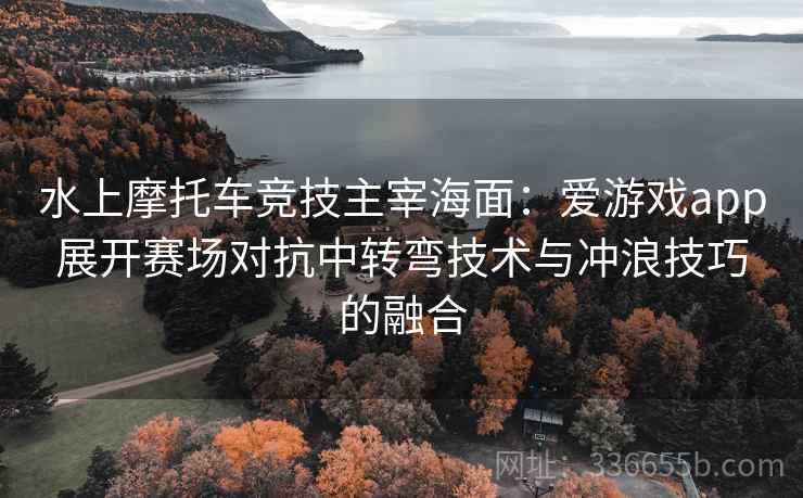 水上摩托车竞技主宰海面：爱游戏app展开赛场对抗中转弯技术与冲浪技巧的融合