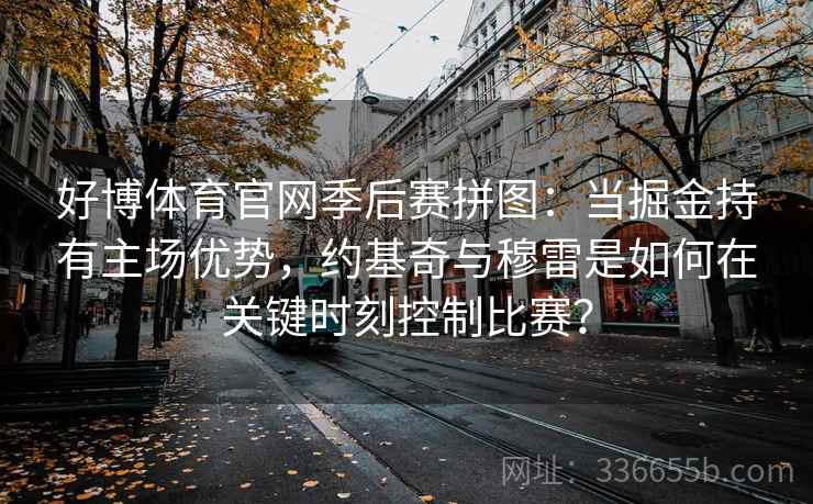 好博体育官网季后赛拼图:当掘金持有主场优势,约基奇与穆雷是如何在关键时刻控制比赛? 好博体育官网季后赛拼图:当掘金持有主场优势,约基奇与穆雷是如何在关键时刻控制比赛?
