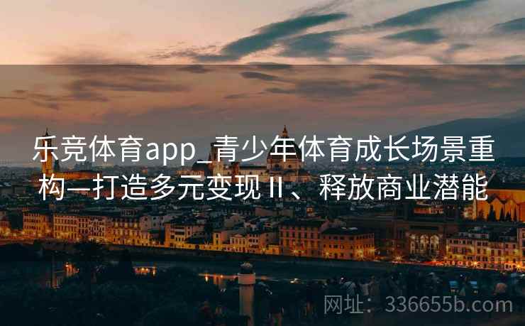 乐竞体育app_青少年体育成长场景重构—打造多元变现Ⅱ、释放商业潜能