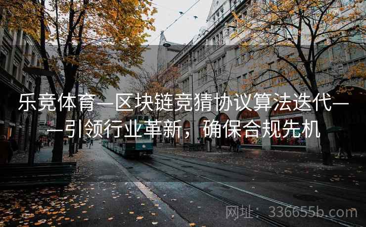 乐竞体育—区块链竞猜协议算法迭代——引领行业革新,确保合规先机 乐竞体育—区块链竞猜协议算法迭代——引领行业革新,确保合规先机