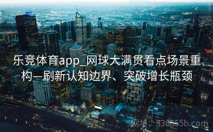乐竞体育app_网球大满贯看点场景重构—刷新认知边界、突破增长瓶颈 乐竞体育app_网球大满贯看点场景重构—刷新认知边界、突破增长瓶颈