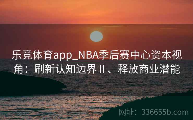乐竞体育app_NBA季后赛中心资本视角：刷新认知边界Ⅱ、释放商业潜能