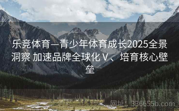 乐竞体育—青少年体育成长2025全景洞察 加速品牌全球化Ⅴ、培育核心壁垒