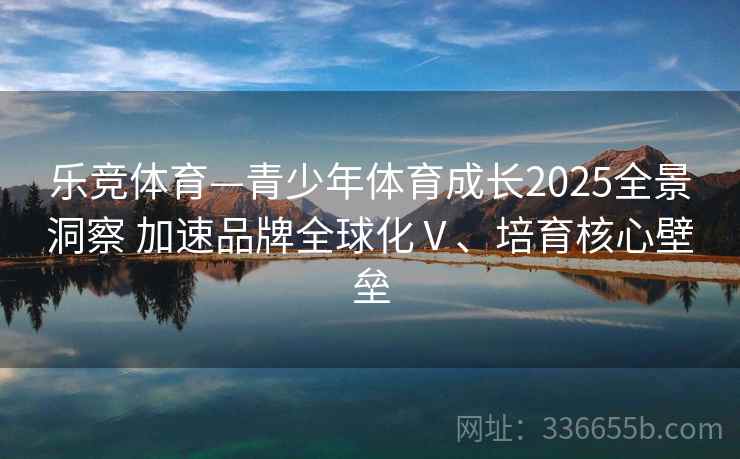 乐竞体育—青少年体育成长2025全景洞察 加速品牌全球化Ⅴ、培育核心壁垒